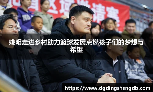 姚明走进乡村助力篮球发展点燃孩子们的梦想与希望
