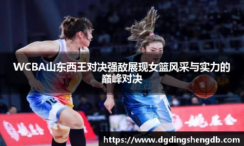 WCBA山东西王对决强敌展现女篮风采与实力的巅峰对决