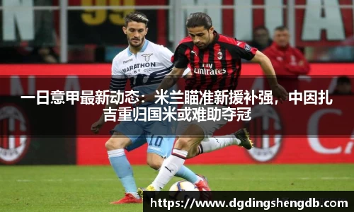 一日意甲最新动态：米兰瞄准新援补强，中因扎吉重归国米或难助夺冠